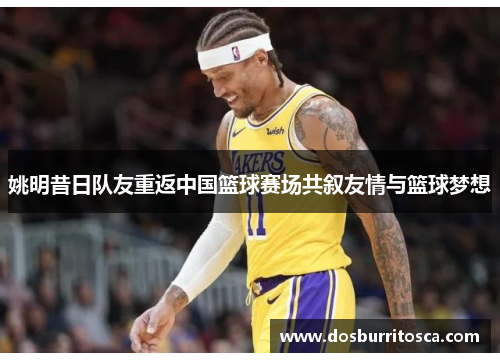 姚明昔日队友重返中国篮球赛场共叙友情与篮球梦想