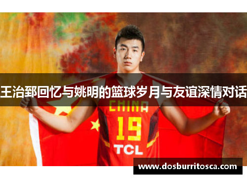 王治郅回忆与姚明的篮球岁月与友谊深情对话
