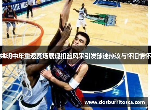 姚明中年重返赛场展现扣篮风采引发球迷热议与怀旧情怀