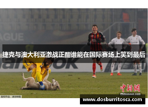 捷克与澳大利亚激战正酣谁能在国际赛场上笑到最后